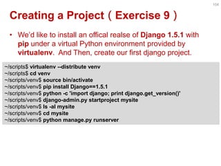 Creating a Project（Exercise 9） 
•We’d like to install an offical realse of Django 1.5.1 with pip under a virtual Python environment provided by virtualenv. And Then, create our first django project. 
104 
~/scripts$ virtualenv --distribute venv 
~/scripts$ cd venv 
~/scripts/venv$ source bin/activate 
~/scripts/venv$ pip install Django==1.5.1 
~/scripts/venv$ python -c 'import django; print django.get_version()' 
~/scripts/venv$ django-admin.py startproject mysite 
~/scripts/venv$ ls -al mysite 
~/scripts/venv$ cd mysite 
~/scripts/venv$ python manage.py runserver  