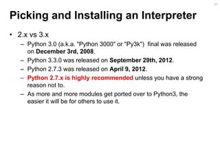 Picking and Installing an Interpreter 
•2.x vs 3.x 
–Python 3.0 (a.k.a. "Python 3000" or "Py3k") final was released on December 3rd, 2008. 
–Python 3.3.0 was released on September 29th, 2012. 
–Python 2.7.3 was released on April 9, 2012. 
–Python 2.7.x is highly recommended unless you have a strong reason not to. 
–As more and more modules get ported over to Python3, the easier it will be for others to use it. 
11  
