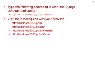 118 
•Type the following command to start the Django development server. 
–python manage.py runserver 
•Visit the following urls with your browser. 
–http://localhost:8000/polls/ 
–http://localhost:8000/polls/5/ 
–http://localhost:8000/polls/5/results/ 
–http://localhost:8000/polls/5/vote/  