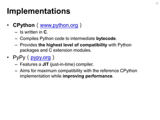 Implementations 
•CPython（www.python.org） 
–Is written in C. 
–Compiles Python code to intermediate bytecode. 
–Provides the highest level of compatibility with Python packages and C extension modules. 
•PyPy（pypy.org） 
–Features a JIT (just-in-time) compiler. 
–Aims for maximum compatibility with the reference CPython implementation while improving performance. 
12  
