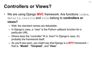 Controllers or Views? 
•We are using Django MVC framework. Are functions index, details, results and vote belong to controllers or views? 
–Well, the standard names are debatable. 
–In Django’s case, a “view” is the Python callback function for a particular URL. 
–Where does the “controller” fit in, then? In Django’s case, it’s probably the framework itself. 
–As you’ll see soon, you might say that Django is a MTV framework – that is, “Model”, “Template”, and “View”. 
120  