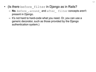 •(Is there before_filter in Django as in Rails? 
–No. before_, around_ and after_ filter concepts aren't present in Django. 
–It’s not hard to hard-code what you need. Or, you can use a generic decorator, such as those provided by the Django authentication system.) 
121  