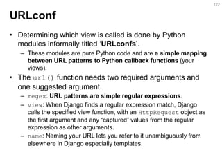 URLconf 
•Determining which view is called is done by Python modules informally titled ‘URLconfs’. 
–These modules are pure Python code and are a simple mapping between URL patterns to Python callback functions (your views). 
•The url() function needs two required arguments and one suggested argument. 
–regex: URL patterns are simple regular expressions. 
–view: When Django finds a regular expression match, Django calls the specified view function, with an HttpRequest object as the first argument and any “captured” values from the regular expression as other arguments. 
–name: Naming your URL lets you refer to it unambiguously from elsewhere in Django especially templates. 
122  