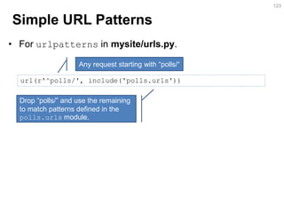 Simple URL Patterns 
•For urlpatterns in mysite/urls.py. 
123 
url(r'^polls/', include('polls.urls')) 
Any request starting with “polls/“ 
Drop “polls/” and use the remaining to match patterns defined in the polls.urls module.  