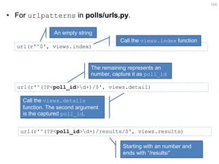 •For urlpatterns in polls/urls.py. 
124 
url(r'^$', views.index) 
An empty string 
Call the views.index function 
url(r'^(?P<poll_id>d+)/$', views.detail) 
The remaining represents an number, capture it as poll_id 
Call the views.details function. The second argument is the captured poll_id. 
url(r'^(?P<poll_id>d+)/results/$', views.results) 
Starting with an number and ends with “/results/”  