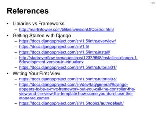 References 
•Libraries vs Frameworks 
–http://martinfowler.com/bliki/InversionOfControl.html 
•Getting Started with Django 
–https://docs.djangoproject.com/en/1.5/intro/overview/ 
–https://docs.djangoproject.com/en/1.5/ 
–https://docs.djangoproject.com/en/1.5/intro/install/ 
–http://stackoverflow.com/questions/12339608/installing-django-1- 5development-version-in-virtualenv 
–https://docs.djangoproject.com/en/1.5/intro/tutorial01/ 
•Writing Your First View 
–https://docs.djangoproject.com/en/1.5/intro/tutorial03/ 
–https://docs.djangoproject.com/en/dev/faq/general/#django- appears-to-be-a-mvc-framework-but-you-call-the-controller-the- view-and-the-view-the-template-how-come-you-don-t-use-the- standard-names 
–https://docs.djangoproject.com/en/1.5/topics/auth/default/ 
125  