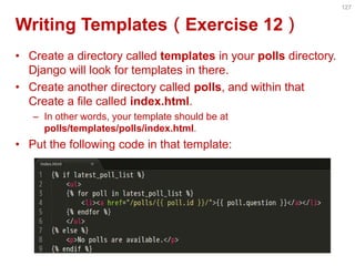 Writing Templates（Exercise 12） 
•Create a directory called templates in your polls directory. Django will look for templates in there. 
•Create another directory called polls, and within that Create a file called index.html. 
–In other words, your template should be at polls/templates/polls/index.html. 
•Put the following code in that template: 
127  
