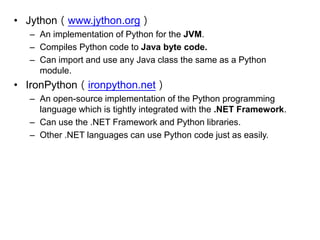 •Jython（www.jython.org） 
–An implementation of Python for the JVM. 
–Compiles Python code to Java byte code. 
–Can import and use any Java class the same as a Python module. 
•IronPython（ironpython.net） 
–An open-source implementation of the Python programming language which is tightly integrated with the .NET Framework. 
–Can use the .NET Framework and Python libraries. 
–Other .NET languages can use Python code just as easily. 
 