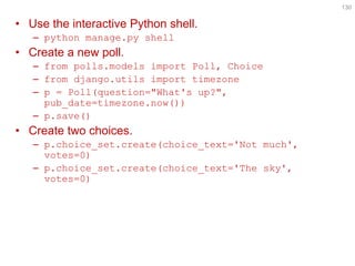 •Use the interactive Python shell. 
–python manage.py shell 
•Create a new poll. 
–from polls.models import Poll, Choice 
–from django.utils import timezone 
–p = Poll(question="What's up?", pub_date=timezone.now()) 
–p.save() 
•Create two choices. 
–p.choice_set.create(choice_text='Not much', votes=0) 
–p.choice_set.create(choice_text='The sky', votes=0) 
130  