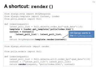 A shortcut: render() 
132 
from django.http import HttpResponse 
from django.template import Context, loader 
from polls.models import Poll 
def index(request): 
latest_poll_list = Poll.objects.order_by('-pub_date')[:5] 
template = loader.get_template('polls/index.html') 
context = Context({ 
'latest_poll_list': latest_poll_list, 
}) 
return HttpResponse(template.render(context)) 
from django.shortcuts import render from polls.models import Poll def index(request): latest_poll_list = Poll.objects.all().order_by('-pub_date')[:5] context = {'latest_poll_list': latest_poll_list} return render(request, 'polls/index.html', context) 
All Django wants is the HttpResponse.  