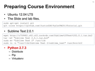 Preparing Course Environment 
•Ubuntu 12.04 LTS 
•The Slide and lab files. 
•Sublime Text 2.0.1 
•Python 2.7.3 
–Distribute 
–Pip 
–Virtualenv 
14 
sudo apt-get install git 
git clone https://github.com/JustinSDK/PyConTW2013Tutorial.git 
wget http://c758482.r82.cf2.rackcdn.com/Sublime%20Text%202.0.1.tar.bz2 tar -xf "Sublime Text 2.0.1.tar.bz2" sudo mv "Sublime Text 2" /usr/lib sudo ln -s "/usr/lib/Sublime Text 2/sublime_text" /usr/bin/st2  