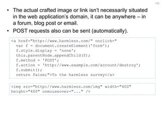 •The actual crafted image or link isn’t necessarily situated in the web application’s domain, it can be anywhere – in a forum, blog post or email. 
•POST requests also can be sent (automatically). 
142 
<a href="http://www.harmless.com/" onclick=" 
var f = document.createElement('form'); 
f.style.display = 'none'; 
this.parentNode.appendChild(f); 
f.method = 'POST'; 
f.action = 'http://www.example.com/account/destroy'; 
f.submit(); 
return false;">To the harmless survey</a> 
<img src="http://www.harmless.com/img" width="400" height="400" onmouseover="..." />  