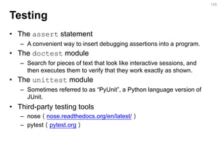 Testing 
•The assert statement 
–A convenient way to insert debugging assertions into a program. 
•The doctest module 
–Search for pieces of text that look like interactive sessions, and then executes them to verify that they work exactly as shown. 
•The unittest module 
–Sometimes referred to as “PyUnit”, a Python language version of JUnit. 
•Third-party testing tools 
–nose（nose.readthedocs.org/en/latest/） 
–pytest（pytest.org） 
145  