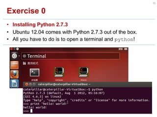 Exercise 0 
•Installing Python 2.7.3 
•Ubuntu 12.04 comes with Python 2.7.3 out of the box. 
•All you have to do is to open a terminal and python! 
15  