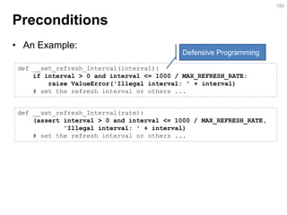 Preconditions 
150 
def __set_refresh_Interval(interval): if interval > 0 and interval <= 1000 / MAX_REFRESH_RATE: raise ValueError('Illegal interval: ' + interval) # set the refresh interval or others ... 
def __set_refresh_Interval(rate): (assert interval > 0 and interval <= 1000 / MAX_REFRESH_RATE, 'Illegal interval: ' + interval) # set the refresh interval or others ... 
Defensive Programming 
•An Example:  