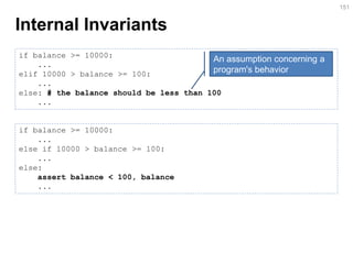 Internal Invariants 
151 
if balance >= 10000: 
... 
elif 10000 > balance >= 100: 
... 
else: # the balance should be less than 100 
... 
if balance >= 10000: ... else if 10000 > balance >= 100: ... else: assert balance < 100, balance ... 
An assumption concerning a program's behavior  