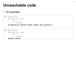 Unreachable code 
•An example: 
153 
def foo(list): 
for ele in list: 
if ...: 
return 
# execution should never reach this point!!! 
def foo(list): 
for ele in list: 
if ...: 
return 
assert False  
