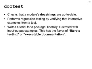 doctest 
•Checks that a module’s docstrings are up-to-date. 
•Performs regression testing by verifying that interactive examples from a test. 
•Writes tutorial for a package, liberally illustrated with input-output examples. This has the flavor of “literate testing” or “executable documentation”. 
154  