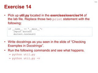 Exercise 14 
•Pick up util.py located in the exercises/exercise14 of the lab file. Replace those two print statement with the following: 
•Write docstrings as you seen in the slide of “Checking Examples in Docstrings”. 
•Run the following commands and see what happens. 
–python util.py 
–python util.py -v 
159 
if __name__ == '__main__': 
import doctest 
doctest.testmod()  