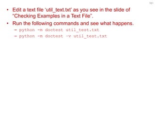 •Edit a text file ‘util_text.txt’ as you see in the slide of “Checking Examples in a Text File”. 
•Run the following commands and see what happens. 
–python -m doctest util_test.txt 
–python -m doctest –v util_test.txt 
161  