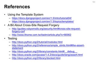 References 
•Using the Template System 
–https://docs.djangoproject.com/en/1.5/intro/tutorial04/ 
–https://docs.djangoproject.com/en/1.5/topics/templates/ 
•A Bit About Cross-Site Request Forgery 
–http://guides.rubyonrails.org/security.html#cross-site-request- forgery-csrf 
–http://www.ithome.com.tw/itadm/article.php?c=80062 
•Testing 
–http://docs.python.org/2/tutorial/modules.html 
–http://docs.python.org/2/reference/simple_stmts.html#the-assert- statement 
–http://docs.python.org/2/library/constants.html#__debug__ 
–http://docs.oracle.com/javase/1.4.2/docs/guide/lang/assert.html 
–http://docs.python.org/2/library/doctest.html 
163  