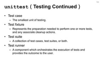 unittest（Testing Continued） 
•Test case 
–The smallest unit of testing. 
•Test fixture 
–Represents the preparation needed to perform one or more tests, and any associate cleanup actions. 
•Test suite 
–A collection of test cases, test suites, or both. 
•Test runner 
–A component which orchestrates the execution of tests and provides the outcome to the user. 
164  