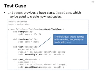 Test Case 
•unittest provides a base class, TestCase, which may be used to create new test cases. 
165 
import unittest import calculator class CalculatorTestCase(unittest.TestCase): def setUp(self): self.args = (3, 2) def tearDown(self): self.args = None def test_plus(self): expected = 5; result = calculator.plus(*self.args); self.assertEquals(expected, result); def test_minus(self): expected = 1; result = calculator.minus(*self.args); self.assertEquals(expected, result); 
The individual test is defined with a method whose name starts with test.  