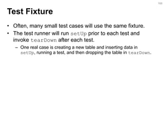 Test Fixture 
•Often, many small test cases will use the same fixture. 
•The test runner will run setUp prior to each test and invoke tearDown after each test. 
–One real case is creating a new table and inserting data in setUp, running a test, and then dropping the table in tearDown. 
166  