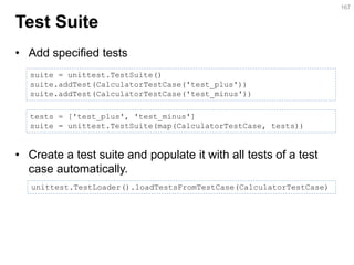 Test Suite 
•Add specified tests 
•Create a test suite and populate it with all tests of a test case automatically. 
167 
suite = unittest.TestSuite() suite.addTest(CalculatorTestCase('test_plus')) suite.addTest(CalculatorTestCase('test_minus')) 
tests = ['test_plus', 'test_minus'] 
suite = unittest.TestSuite(map(CalculatorTestCase, tests)) 
unittest.TestLoader().loadTestsFromTestCase(CalculatorTestCase)  