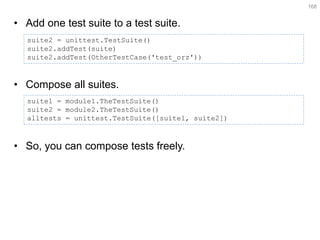 •Add one test suite to a test suite. 
•Compose all suites. 
•So, you can compose tests freely. 
168 
suite2 = unittest.TestSuite() 
suite2.addTest(suite) 
suite2.addTest(OtherTestCase('test_orz')) 
suite1 = module1.TheTestSuite() suite2 = module2.TheTestSuite() alltests = unittest.TestSuite([suite1, suite2])  