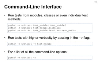 Command-Line Interface 
•Run tests from modules, classes or even individual test methods: 
•Run tests with higher verbosity by passing in the -v flag: 
•For a list of all the command-line options: 
170 
python -m unittest test_module1 test_module2 
python -m unittest test_module.TestClass 
python -m unittest test_module.TestClass.test_method 
python -m unittest -v test_module 
python -m unittest -h  