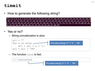 timeit 
•How to generate the following string? 
•Yes or no? 
–String concatenation is slow. 
–The function join is fast. 
175 
all = '' for s in strs: all = all + s + ',' all = all + '99' 
','.join(strs) 
Provides strings '0' '1' '2' … '98' 
Provides strings '0' '1' '2' … '99'  