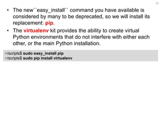 •The new``easy_install`` command you have available is considered by many to be deprecated, so we will install its replacement: pip. 
•The virtualenv kit provides the ability to create virtual Python environments that do not interfere with either each other, or the main Python installation. 
18 
~/scripts$ sudo easy_install pip ~/scripts$ sudo pip install virtualenv  