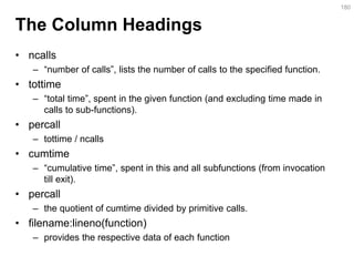 The Column Headings 
•ncalls 
–“number of calls”, lists the number of calls to the specified function. 
•tottime 
–“total time”, spent in the given function (and excluding time made in calls to sub-functions). 
•percall 
–tottime / ncalls 
•cumtime 
–“cumulative time”, spent in this and all subfunctions (from invocation till exit). 
•percall 
–the quotient of cumtime divided by primitive calls. 
•filename:lineno(function) 
–provides the respective data of each function 
180  