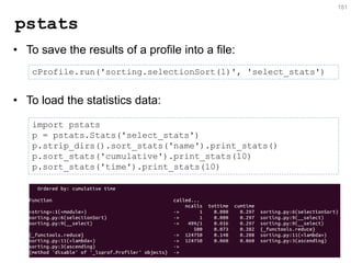 pstats 
•To save the results of a profile into a file: 
•To load the statistics data: 
181 
cProfile.run('sorting.selectionSort(l)', 'select_stats') 
import pstats p = pstats.Stats('select_stats') p.strip_dirs().sort_stats('name').print_stats() p.sort_stats('cumulative').print_stats(10) p.sort_stats('time').print_stats(10)  