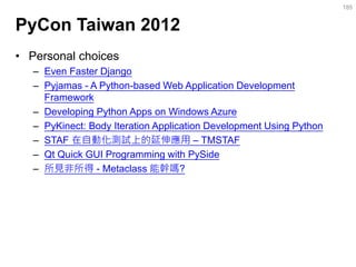 PyCon Taiwan 2012 
•Personal choices 
–Even Faster Django 
–Pyjamas - A Python-based Web Application Development Framework 
–Developing Python Apps on Windows Azure 
–PyKinect: Body Iteration Application Development Using Python 
–STAF 在自動化測試上的延伸應用 – TMSTAF 
–Qt Quick GUI Programming with PySide 
–所見非所得 - Metaclass 能幹嗎? 
185  