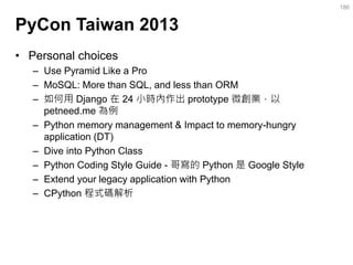 PyCon Taiwan 2013 
•Personal choices 
–Use Pyramid Like a Pro 
–MoSQL: More than SQL, and less than ORM 
–如何用 Django 在 24 小時內作出 prototype 微創業，以 petneed.me 為例 
–Python memory management & Impact to memory-hungry application (DT) 
–Dive into Python Class 
–Python Coding Style Guide - 哥寫的 Python 是 Google Style 
–Extend your legacy application with Python 
–CPython 程式碼解析 
186  