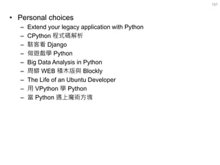 •Personal choices 
–Extend your legacy application with Python 
–CPython 程式碼解析 
–駭客看 Django 
–做遊戲學 Python 
–Big Data Analysis in Python 
–周蟒 WEB 積木版與 Blockly 
–The Life of an Ubuntu Developer 
–用 VPython 學 Python 
–當 Python 遇上魔術方塊 
187  