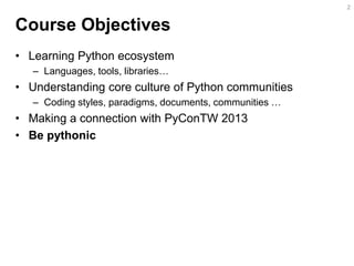 Course Objectives 
•Learning Python ecosystem 
–Languages, tools, libraries… 
•Understanding core culture of Python communities 
–Coding styles, paradigms, documents, communities … 
•Making a connection with PyConTW 2013 
•Be pythonic 
2  