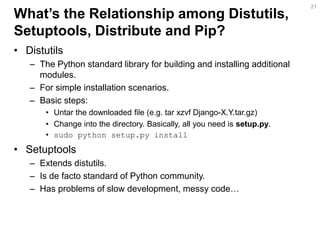 What’s the Relationship among Distutils, Setuptools, Distribute and Pip? 
•Distutils 
–The Python standard library for building and installing additional modules. 
–For simple installation scenarios. 
–Basic steps: 
•Untar the downloaded file (e.g. tar xzvf Django-X.Y.tar.gz) 
•Change into the directory. Basically, all you need is setup.py. 
•sudo python setup.py install 
•Setuptools 
–Extends distutils. 
–Is de facto standard of Python community. 
–Has problems of slow development, messy code… 
21  