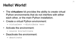 Hello! World! 
•The virtualenv kit provides the ability to create virtual Python environments that do not interfere with either each other, or the main Python installation. 
•Create a virtual Python environment: 
–virtualenv --distribute venv 
•Activate the environment: 
–source bin/activate 
•Deactivate the environment: 
–deactivate 
23  