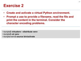 Exercise 2 
•Create and activate a virtual Python environment. 
•Prompt a use to provide a filename, read the file and print the content in the terminal. Consider the character encoding problems. 
24 
~/scripts$ virtualenv --distribute venv ~/scripts$ cd venv ~/scripts/venv$ source bin/activate  