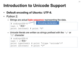 Introduction to Unicode Support 
•Default encoding of Ubuntu: UTF-8. 
•Python 2: 
–Strings are actual byte sequence representing the data. 
–Unicode literals are written as strings prefixed with the 'u' or 'U' character 
28 
# coding=UTF-8 
text = '測試' 
print len(text) # print "6" 
# coding=UTF-8 text = u'測試' print type(text) # print "<type 'unicode'>" print len(text) # print "2" 
Encoding declaration  