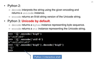•Python 2: 
–decode interprets the string using the given encoding and returns a unicode instance. 
–encode returns an 8-bit string version of the Unicode string. 
•Python 3: Unicode by default. 
–encode returns a bytes instance representing byte sequence. 
–decode returns a str instance representing the Unicode string. 
29 
Python 3 interactive shell  