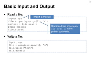 Basic Input and Output 
•Read a file: 
•Write a file: 
30 
import sys file = open(sys.argv[1], 'r') content = file.read() print content file.close() 
Import a module 
Command line arguments. sys.argv[0] is the python source file. 
import sys file = open(sys.argv[1], 'w') file.write('test') file.close()  