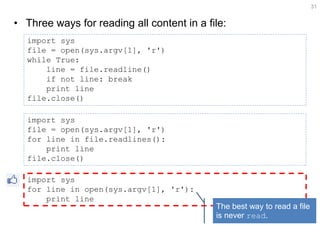 •Three ways for reading all content in a file: 
31 
import sys file = open(sys.argv[1], 'r') while True: line = file.readline() if not line: break print line file.close() 
import sys 
file = open(sys.argv[1], 'r') 
for line in file.readlines(): 
print line 
file.close() 
import sys for line in open(sys.argv[1], 'r'): print line 
The best way to read a file is never read.  