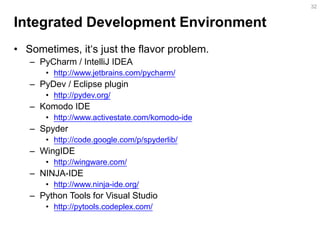 Integrated Development Environment 
•Sometimes, it‘s just the flavor problem. 
–PyCharm / IntelliJ IDEA 
•http://www.jetbrains.com/pycharm/ 
–PyDev / Eclipse plugin 
•http://pydev.org/ 
–Komodo IDE 
•http://www.activestate.com/komodo-ide 
–Spyder 
•http://code.google.com/p/spyderlib/ 
–WingIDE 
•http://wingware.com/ 
–NINJA-IDE 
•http://www.ninja-ide.org/ 
–Python Tools for Visual Studio 
•http://pytools.codeplex.com/ 
32  