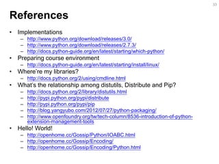 References 
•Implementations 
–http://www.python.org/download/releases/3.0/ 
–http://www.python.org/download/releases/2.7.3/ 
–http://docs.python-guide.org/en/latest/starting/which-python/ 
•Preparing course environment 
–http://docs.python-guide.org/en/latest/starting/install/linux/ 
•Where’re my libraries? 
–http://docs.python.org/2/using/cmdline.html 
•What’s the relationship among distutils, Distribute and Pip? 
–http://docs.python.org/2/library/distutils.html 
–http://pypi.python.org/pypi/distribute 
–http://pypi.python.org/pypi/pip 
–http://blog.yangyubo.com/2012/07/27/python-packaging/ 
–http://www.openfoundry.org/tw/tech-column/8536-introduction-of-python- extension-management-tools 
•Hello! World! 
–http://openhome.cc/Gossip/Python/IOABC.html 
–http://openhome.cc/Gossip/Encoding/ 
–http://openhome.cc/Gossip/Encoding/Python.html 
33  