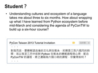 Student？ 
•Understanding cultures and ecosystem of a language takes me about three to six months. How about wrapping up what I have learned from Python ecosystem before mid-March and considering the agenda of PyConTW to build up a six-hour course? 
PyCon Taiwan 2013 Tutorial Invitation 
．．． 
對我而言，要瞭解語言後的文化與生態系，約莫是三到六個月的時 間，若以我至三月中前對 Python 生態系的瞭解過程與心得，配合 PyConTW 的議程，將之濃縮為六個小時的課程，你覺得如何？ 
．．． 
 
