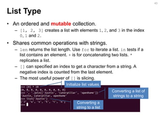 List Type 
•An ordered and mutable collection. 
–[1, 2, 3] creates a list with elements 1, 2, and 3 in the index 0, 1 and 2. 
•Shares common operations with strings. 
–len returns the list length. Use for to iterate a list. in tests if a list contains an element. + is for concatenating two lists. * replicates a list. 
–[] can be specified an index to get a character from a list. A negative index is counted from the last element. 
–The most useful power of [] is slicing. 
43 
Initialize list values 
Converting a list of strings to a string 
Converting a string to a list  